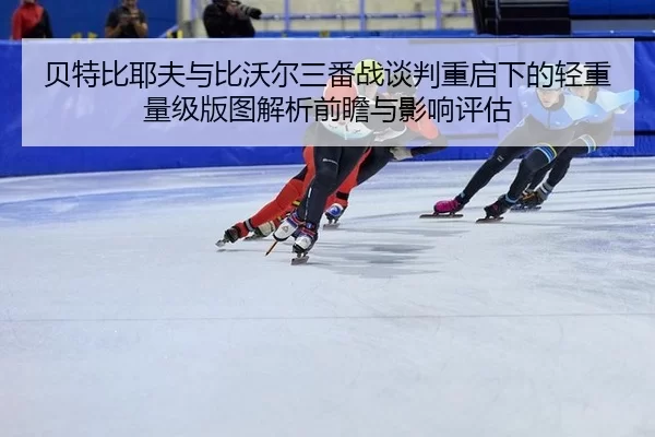 贝特比耶夫与比沃尔三番战谈判重启下的轻重量级版图解析前瞻与影响评估