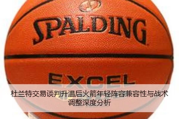 杜兰特交易谈判升温后火箭年轻阵容兼容性与战术调整深度分析