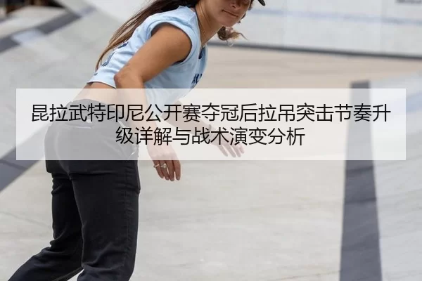 昆拉武特印尼公开赛夺冠后拉吊突击节奏升级详解与战术演变分析